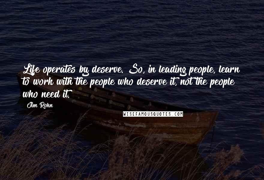 Jim Rohn Quotes: Life operates by deserve. So, in leading people, learn to work with the people who deserve it, not the people who need it.