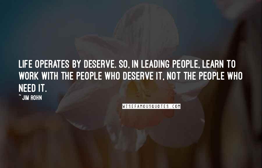 Jim Rohn Quotes: Life operates by deserve. So, in leading people, learn to work with the people who deserve it, not the people who need it.