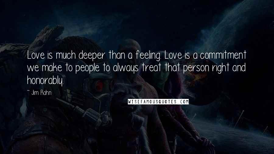 Jim Rohn Quotes: Love is much deeper than a feeling. Love is a commitment we make to people to always treat that person right and honorably.