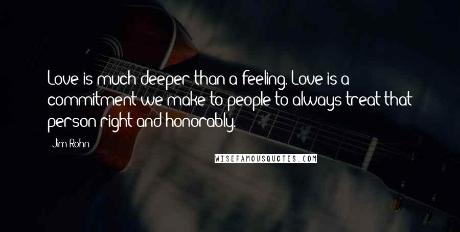 Jim Rohn Quotes: Love is much deeper than a feeling. Love is a commitment we make to people to always treat that person right and honorably.