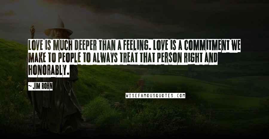 Jim Rohn Quotes: Love is much deeper than a feeling. Love is a commitment we make to people to always treat that person right and honorably.