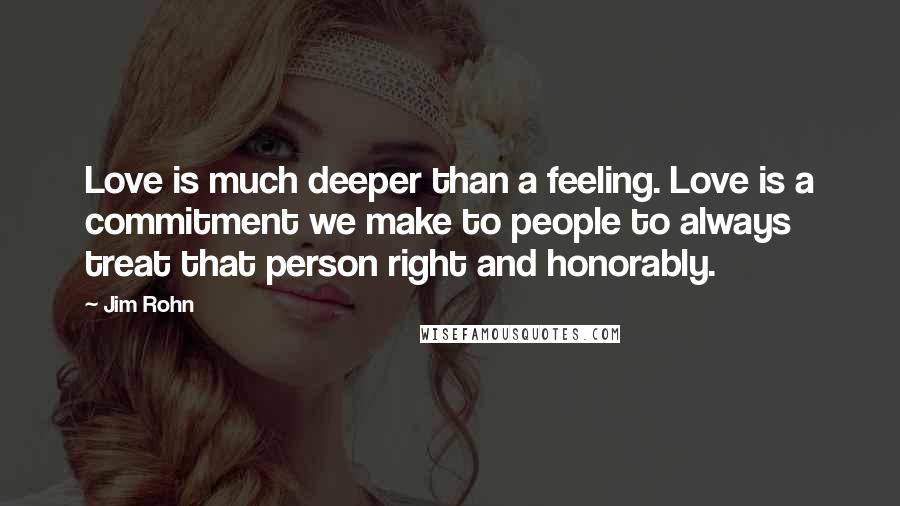 Jim Rohn Quotes: Love is much deeper than a feeling. Love is a commitment we make to people to always treat that person right and honorably.