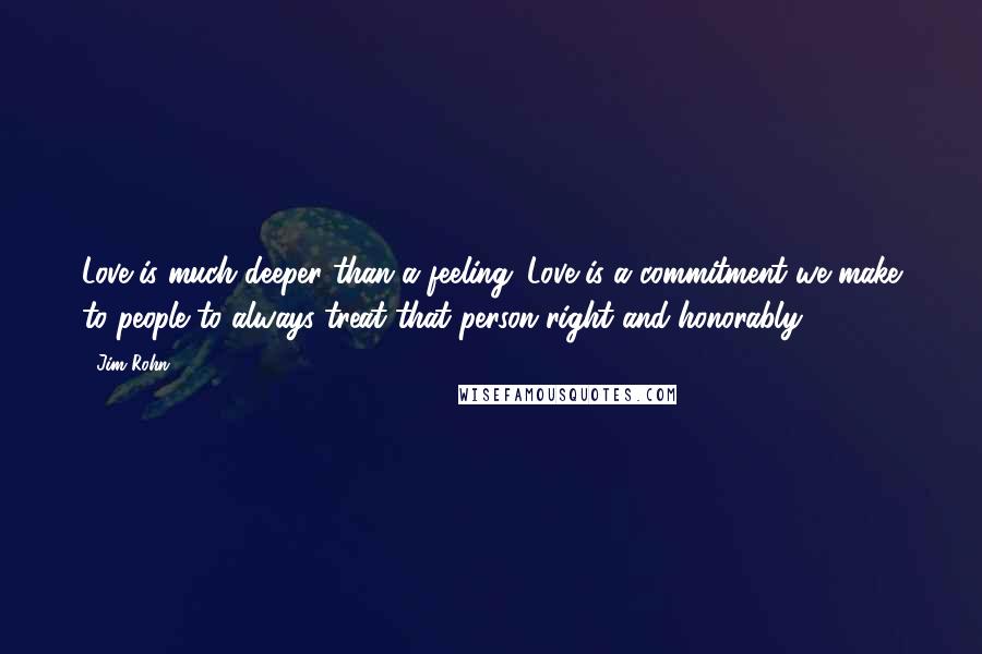 Jim Rohn Quotes: Love is much deeper than a feeling. Love is a commitment we make to people to always treat that person right and honorably.