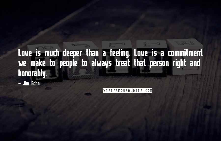 Jim Rohn Quotes: Love is much deeper than a feeling. Love is a commitment we make to people to always treat that person right and honorably.