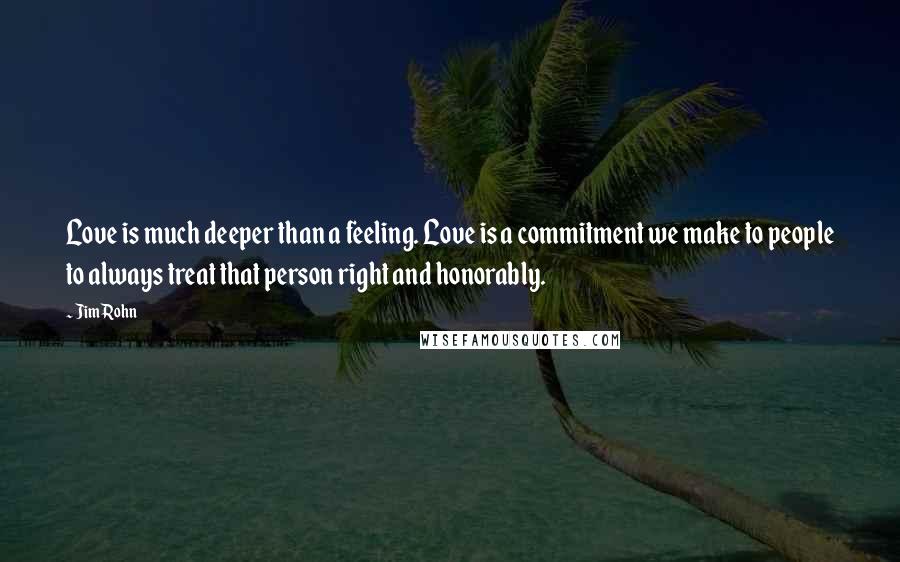 Jim Rohn Quotes: Love is much deeper than a feeling. Love is a commitment we make to people to always treat that person right and honorably.