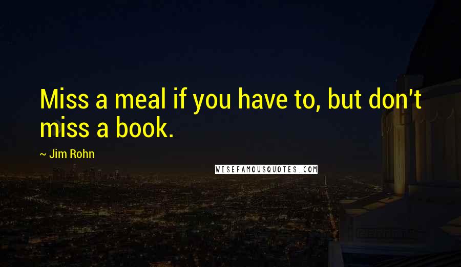 Jim Rohn Quotes: Miss a meal if you have to, but don't miss a book.