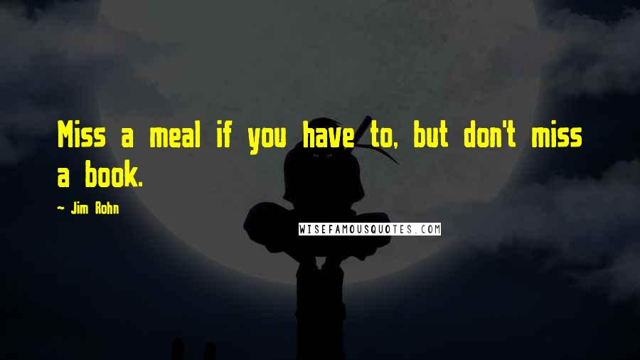 Jim Rohn Quotes: Miss a meal if you have to, but don't miss a book.