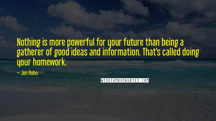 Jim Rohn Quotes: Nothing is more powerful for your future than being a gatherer of good ideas and information. That's called doing your homework.