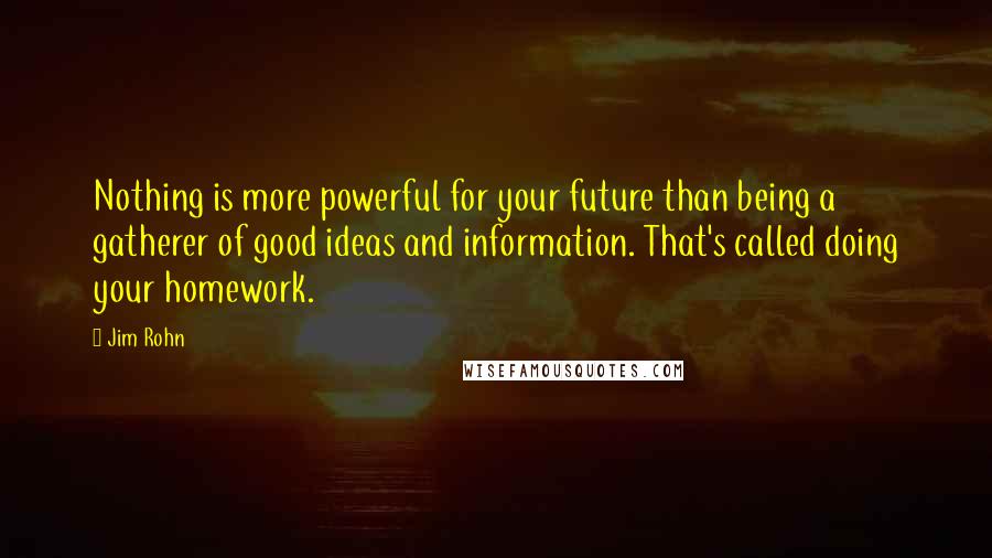 Jim Rohn Quotes: Nothing is more powerful for your future than being a gatherer of good ideas and information. That's called doing your homework.