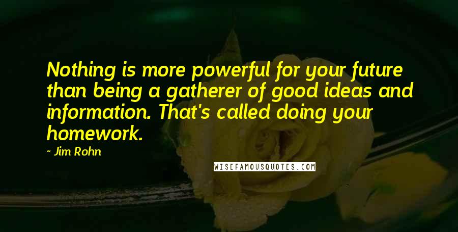Jim Rohn Quotes: Nothing is more powerful for your future than being a gatherer of good ideas and information. That's called doing your homework.
