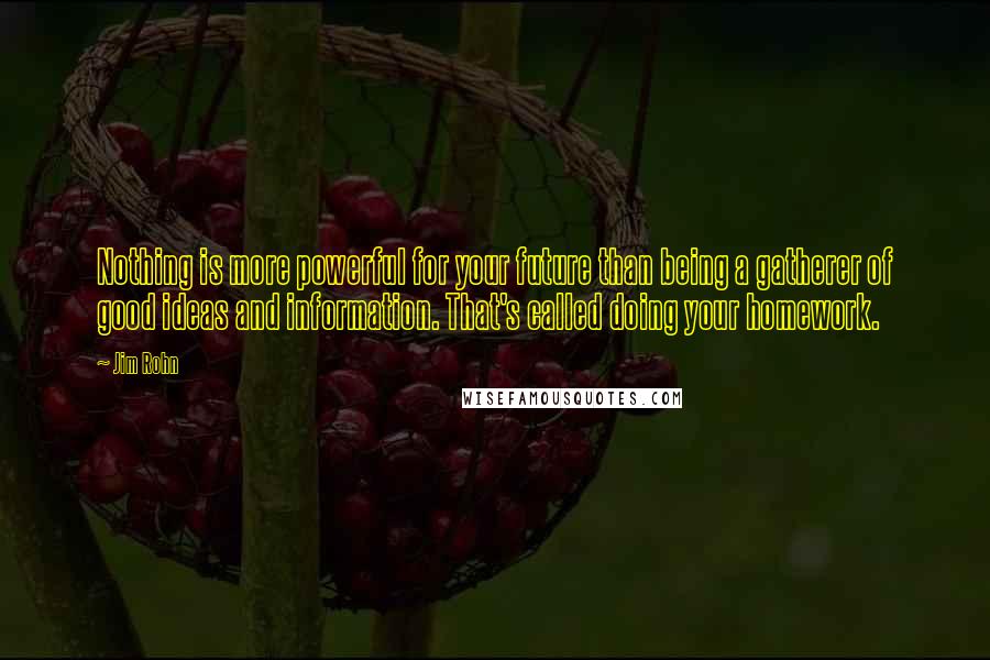 Jim Rohn Quotes: Nothing is more powerful for your future than being a gatherer of good ideas and information. That's called doing your homework.