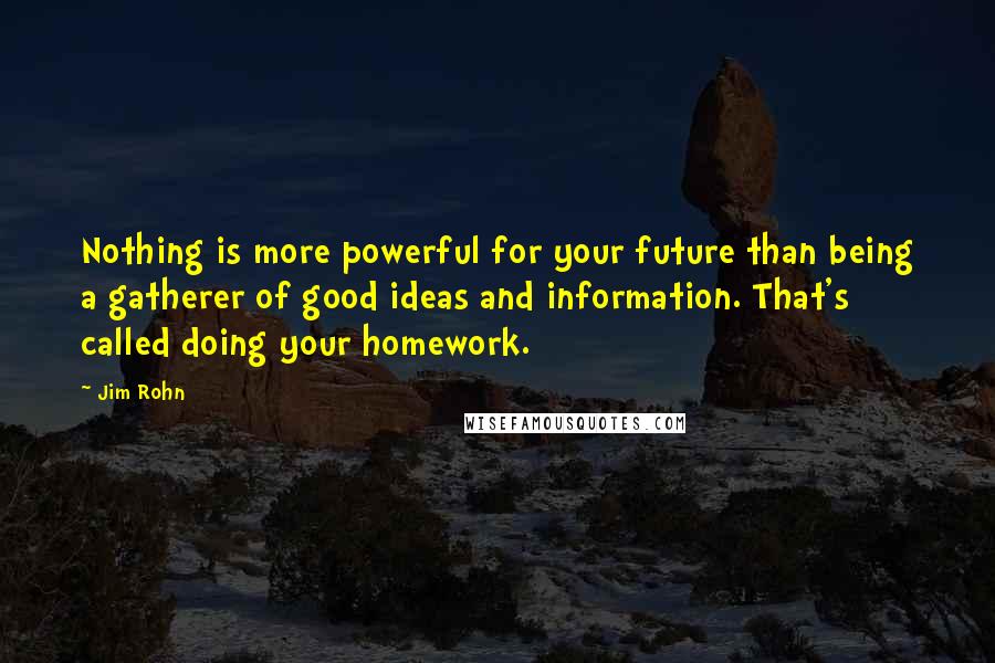 Jim Rohn Quotes: Nothing is more powerful for your future than being a gatherer of good ideas and information. That's called doing your homework.