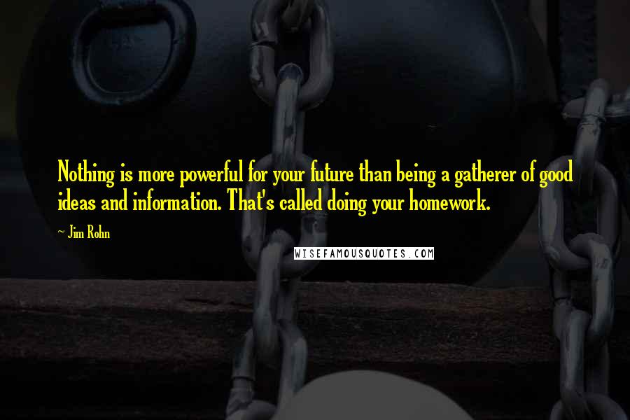 Jim Rohn Quotes: Nothing is more powerful for your future than being a gatherer of good ideas and information. That's called doing your homework.