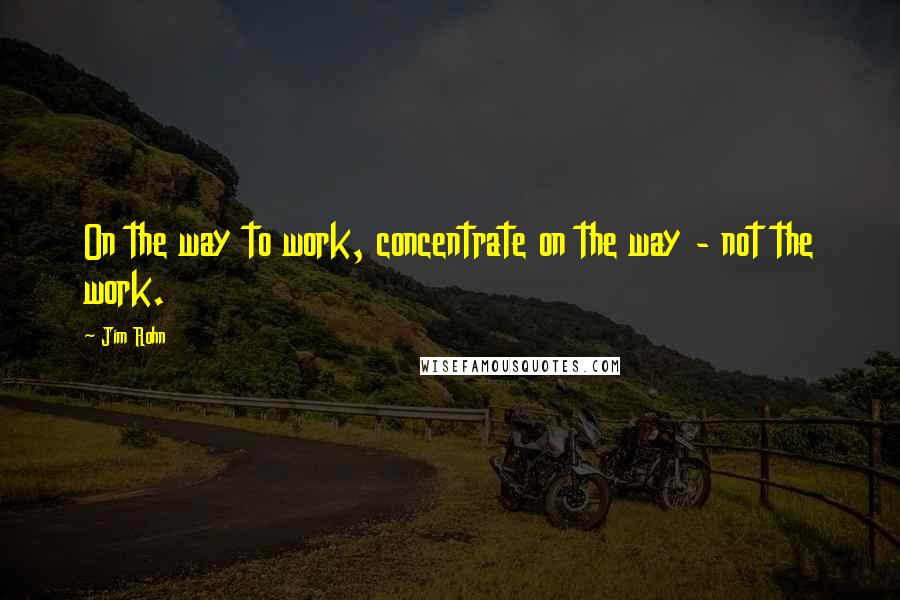 Jim Rohn Quotes: On the way to work, concentrate on the way - not the work.