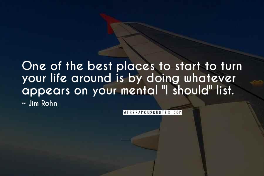 Jim Rohn Quotes: One of the best places to start to turn your life around is by doing whatever appears on your mental "I should" list.