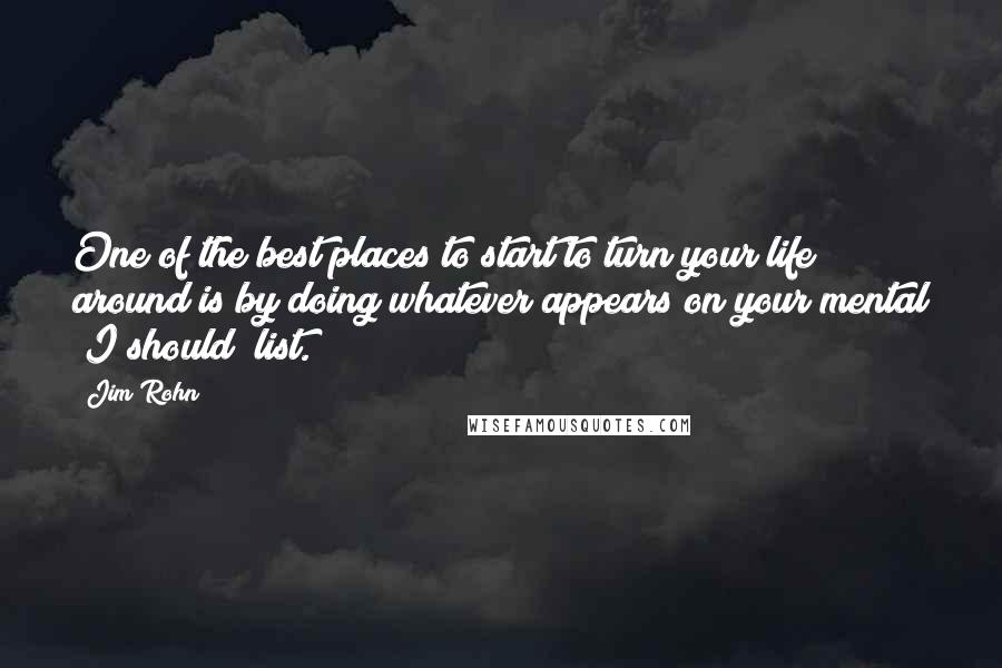 Jim Rohn Quotes: One of the best places to start to turn your life around is by doing whatever appears on your mental "I should" list.