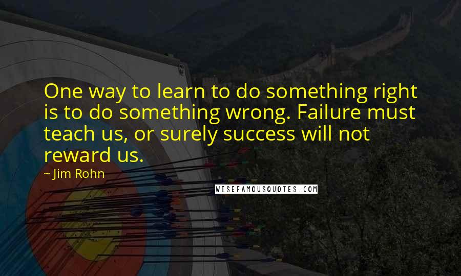 Jim Rohn Quotes: One way to learn to do something right is to do something wrong. Failure must teach us, or surely success will not reward us.