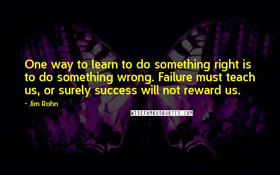 Jim Rohn Quotes: One way to learn to do something right is to do something wrong. Failure must teach us, or surely success will not reward us.