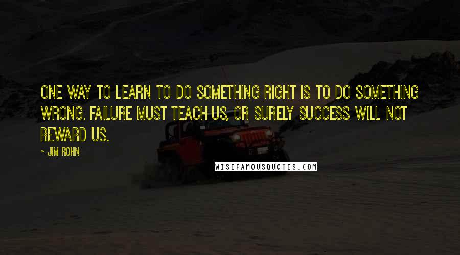 Jim Rohn Quotes: One way to learn to do something right is to do something wrong. Failure must teach us, or surely success will not reward us.