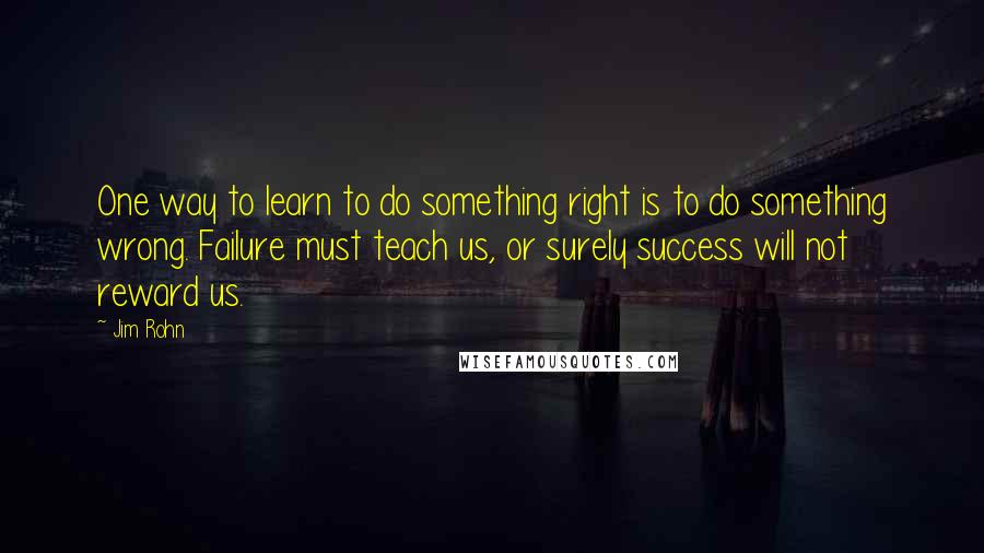 Jim Rohn Quotes: One way to learn to do something right is to do something wrong. Failure must teach us, or surely success will not reward us.