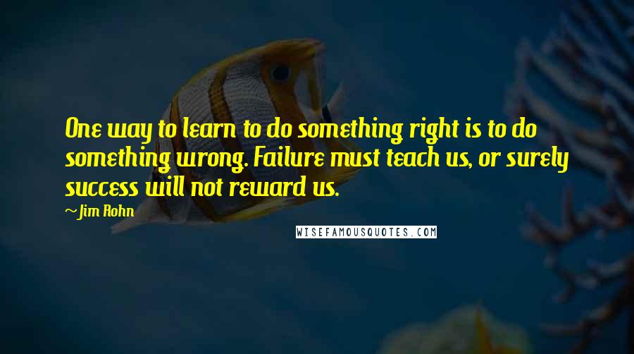 Jim Rohn Quotes: One way to learn to do something right is to do something wrong. Failure must teach us, or surely success will not reward us.