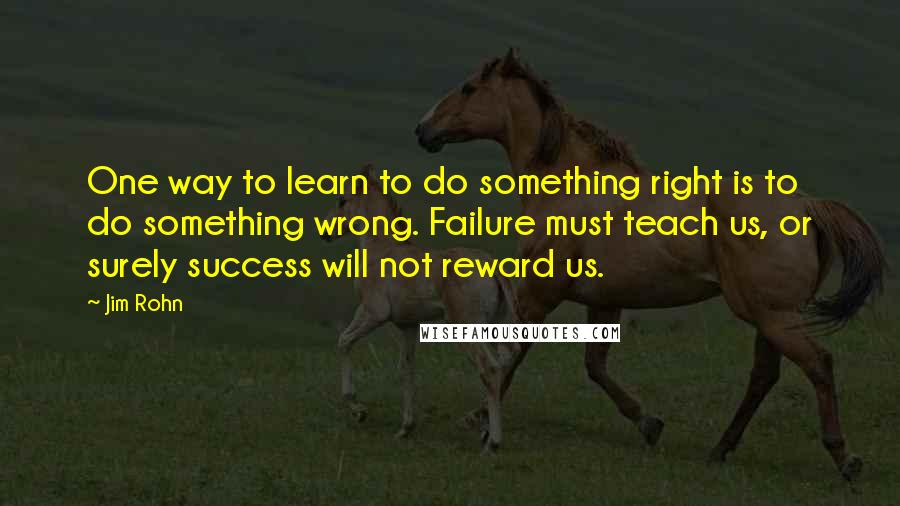 Jim Rohn Quotes: One way to learn to do something right is to do something wrong. Failure must teach us, or surely success will not reward us.