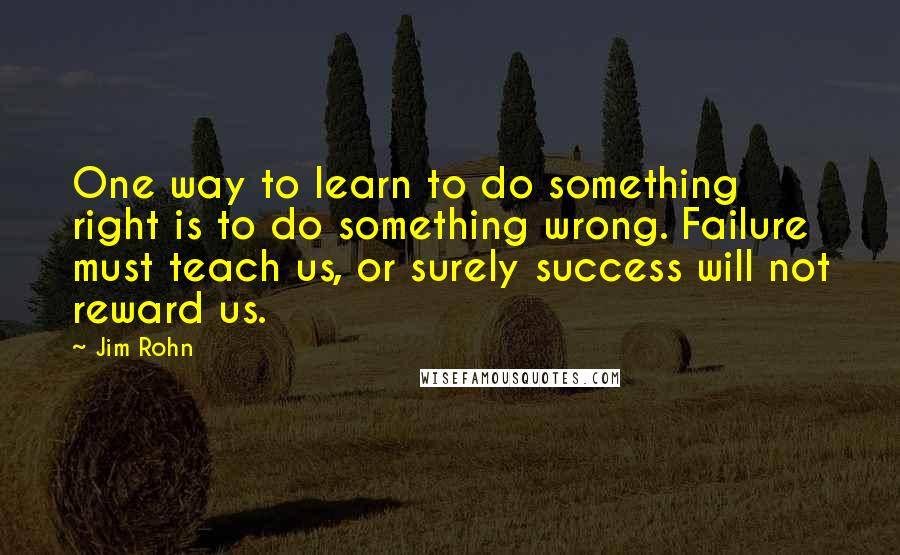 Jim Rohn Quotes: One way to learn to do something right is to do something wrong. Failure must teach us, or surely success will not reward us.