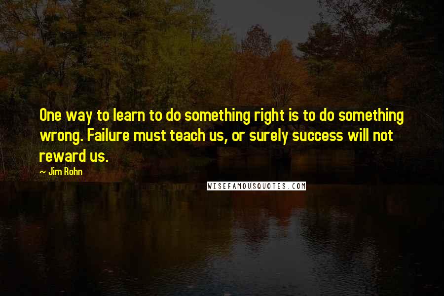 Jim Rohn Quotes: One way to learn to do something right is to do something wrong. Failure must teach us, or surely success will not reward us.