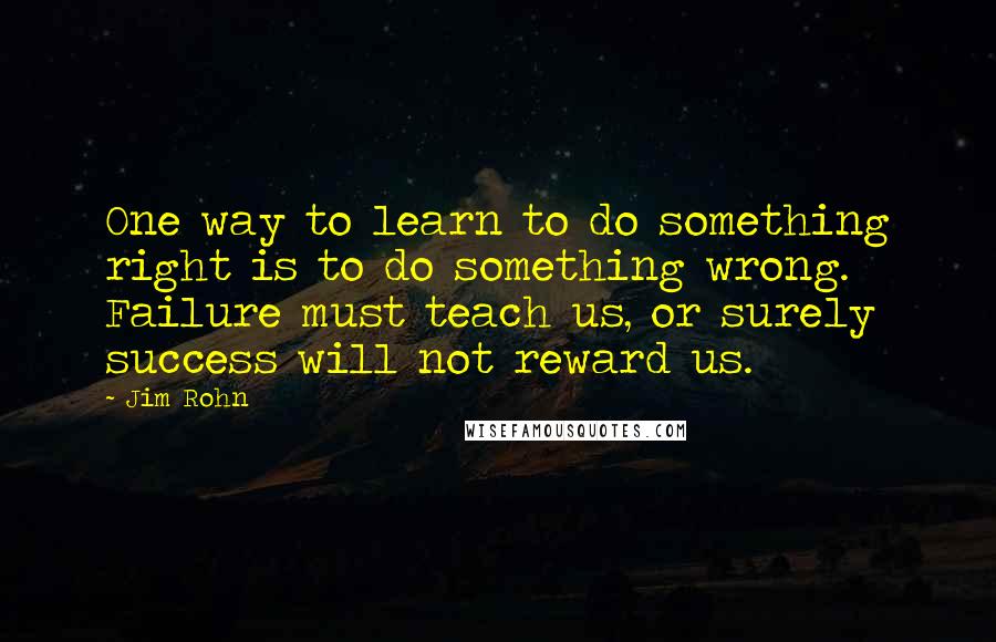 Jim Rohn Quotes: One way to learn to do something right is to do something wrong. Failure must teach us, or surely success will not reward us.