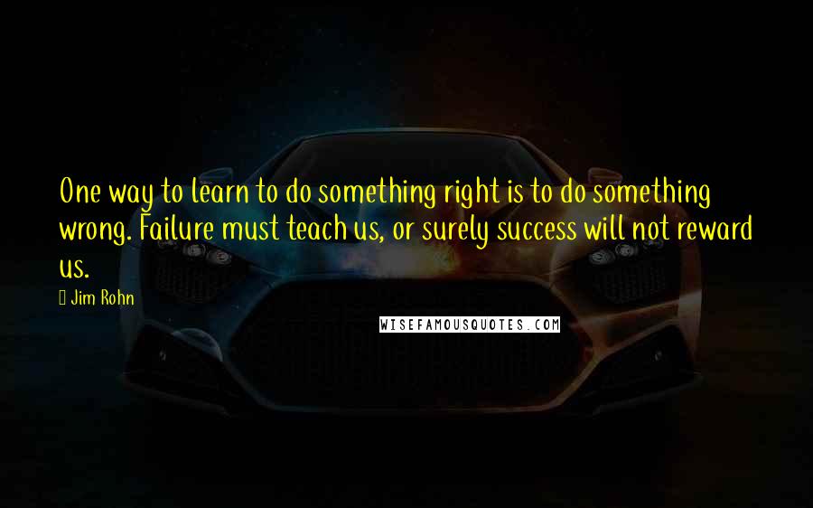 Jim Rohn Quotes: One way to learn to do something right is to do something wrong. Failure must teach us, or surely success will not reward us.