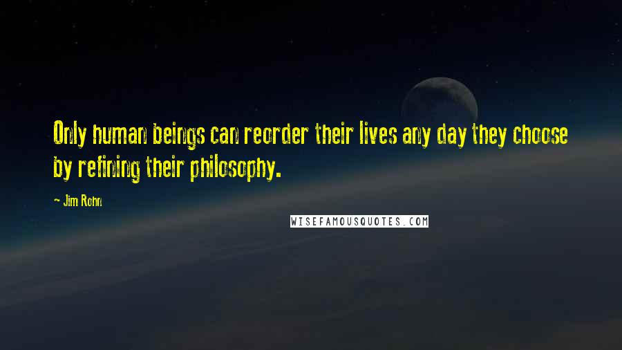 Jim Rohn Quotes: Only human beings can reorder their lives any day they choose by refining their philosophy.