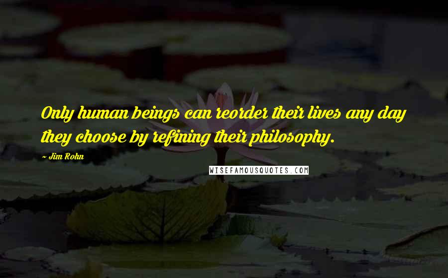 Jim Rohn Quotes: Only human beings can reorder their lives any day they choose by refining their philosophy.