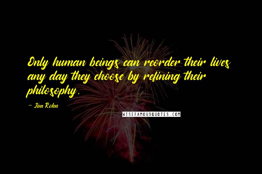 Jim Rohn Quotes: Only human beings can reorder their lives any day they choose by refining their philosophy.