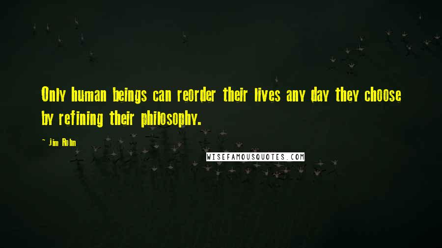 Jim Rohn Quotes: Only human beings can reorder their lives any day they choose by refining their philosophy.