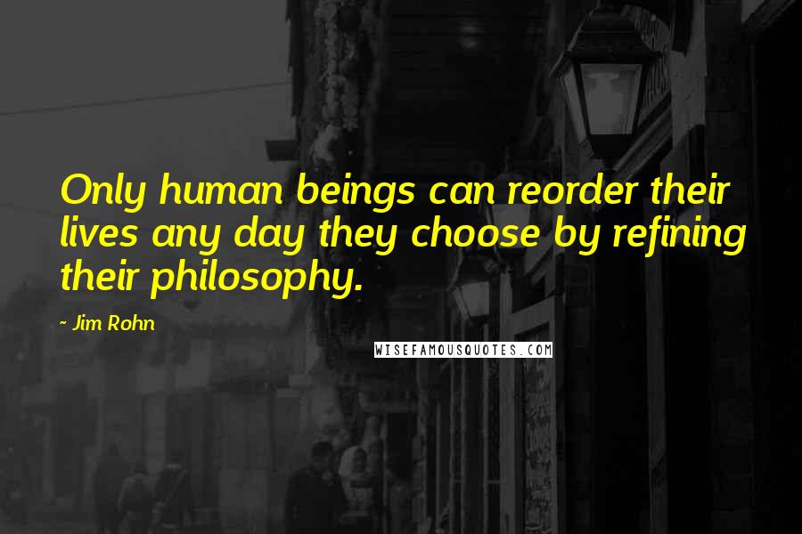 Jim Rohn Quotes: Only human beings can reorder their lives any day they choose by refining their philosophy.