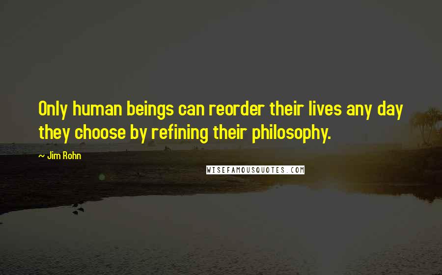 Jim Rohn Quotes: Only human beings can reorder their lives any day they choose by refining their philosophy.