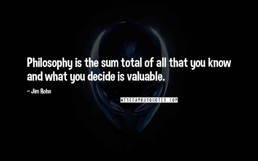 Jim Rohn Quotes: Philosophy is the sum total of all that you know and what you decide is valuable.