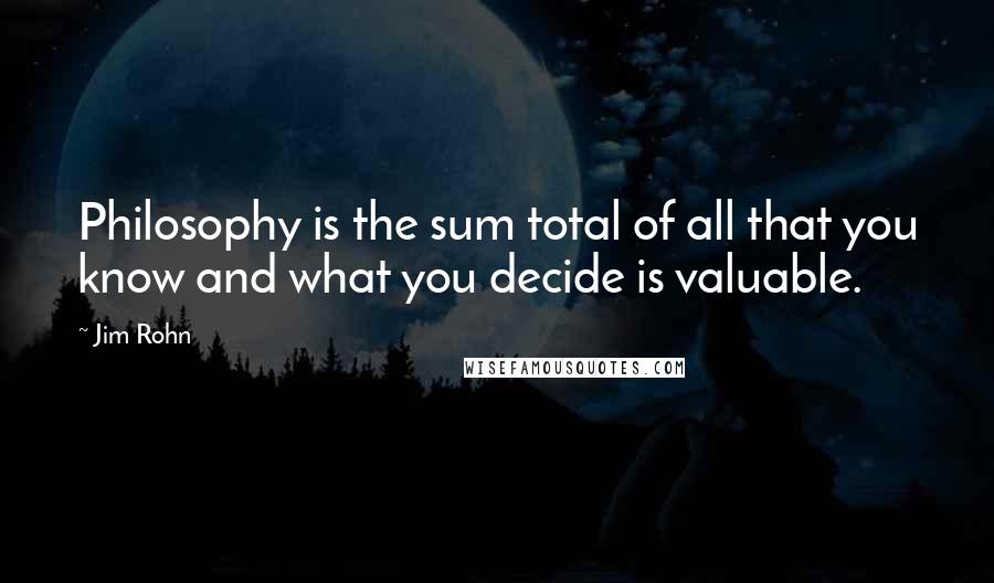 Jim Rohn Quotes: Philosophy is the sum total of all that you know and what you decide is valuable.