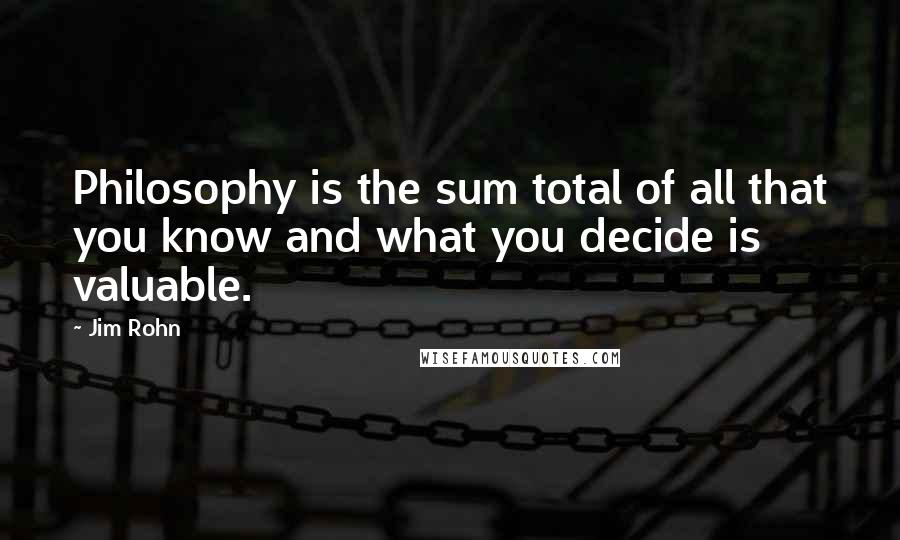 Jim Rohn Quotes: Philosophy is the sum total of all that you know and what you decide is valuable.