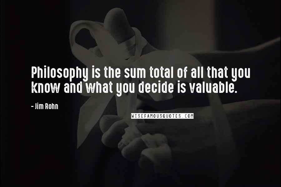 Jim Rohn Quotes: Philosophy is the sum total of all that you know and what you decide is valuable.