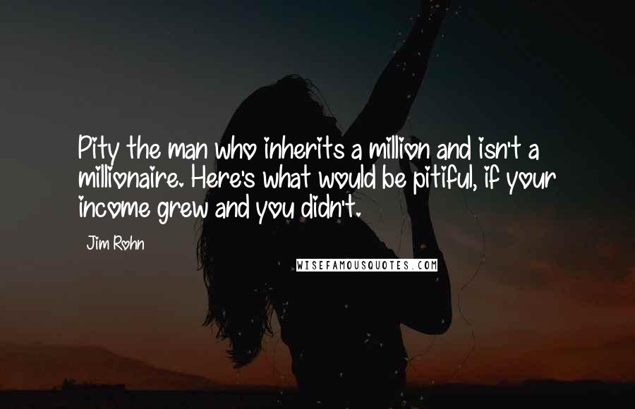 Jim Rohn Quotes: Pity the man who inherits a million and isn't a millionaire. Here's what would be pitiful, if your income grew and you didn't.