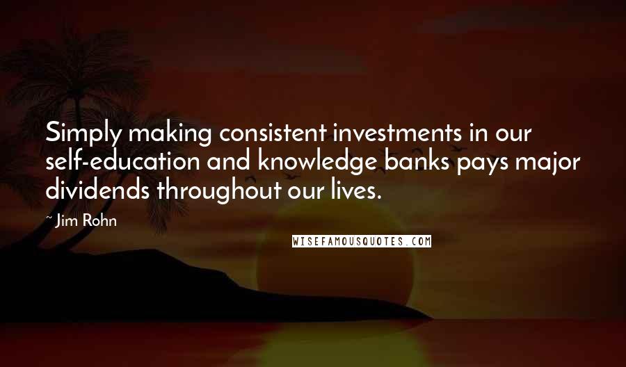 Jim Rohn Quotes: Simply making consistent investments in our self-education and knowledge banks pays major dividends throughout our lives.