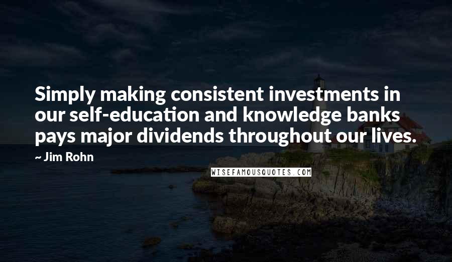 Jim Rohn Quotes: Simply making consistent investments in our self-education and knowledge banks pays major dividends throughout our lives.