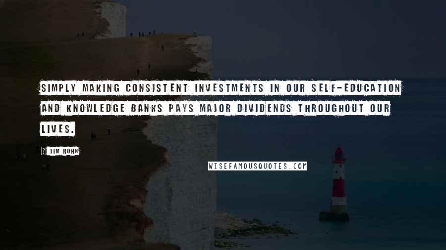 Jim Rohn Quotes: Simply making consistent investments in our self-education and knowledge banks pays major dividends throughout our lives.