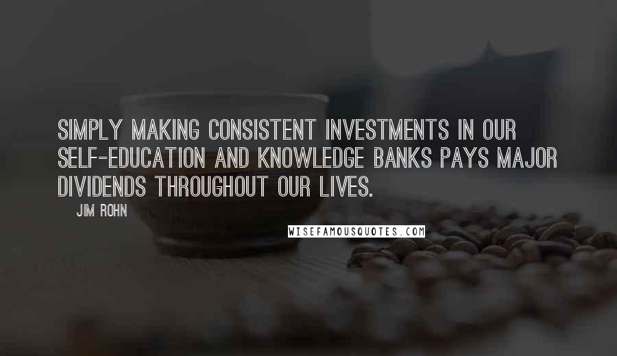 Jim Rohn Quotes: Simply making consistent investments in our self-education and knowledge banks pays major dividends throughout our lives.