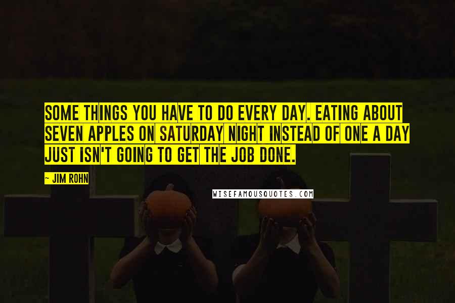 Jim Rohn Quotes: Some things you have to do every day. Eating about seven apples on Saturday night instead of one a day just isn't going to get the job done.