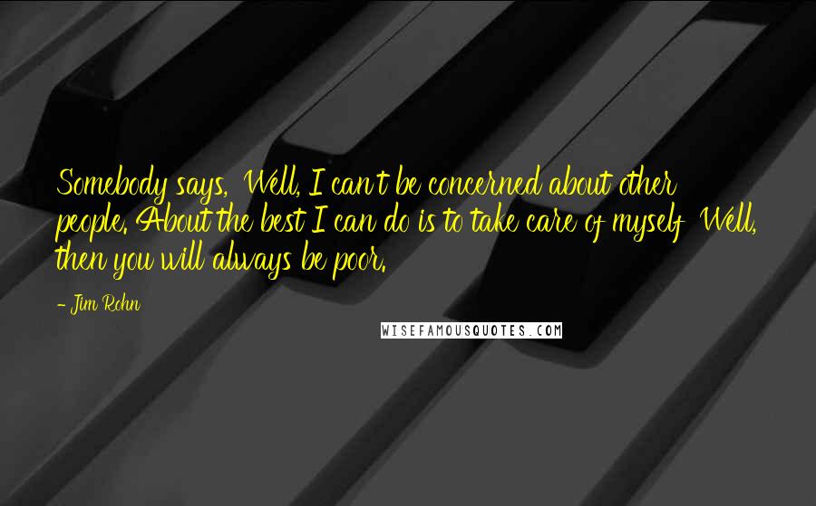 Jim Rohn Quotes: Somebody says, 'Well, I can't be concerned about other people. About the best I can do is to take care of myself' Well, then you will always be poor.