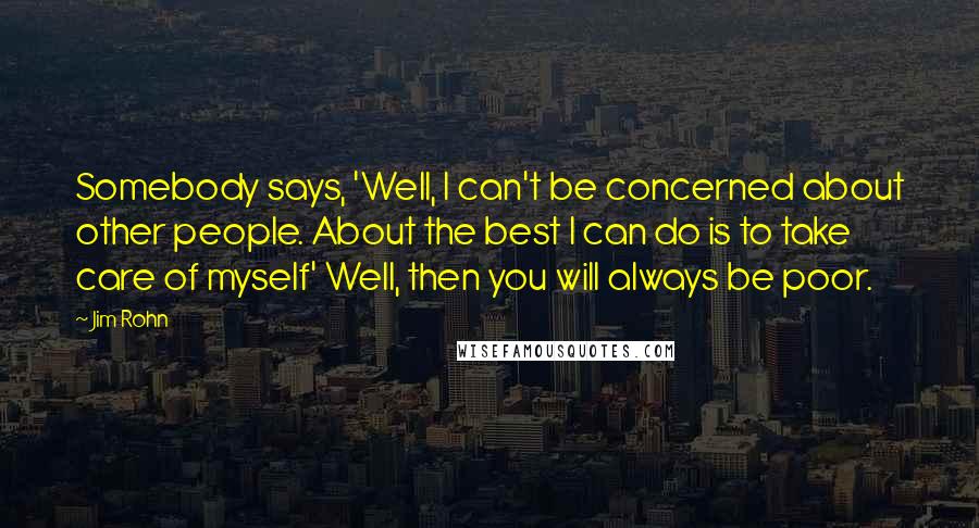 Jim Rohn Quotes: Somebody says, 'Well, I can't be concerned about other people. About the best I can do is to take care of myself' Well, then you will always be poor.