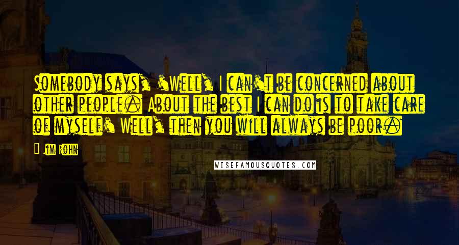 Jim Rohn Quotes: Somebody says, 'Well, I can't be concerned about other people. About the best I can do is to take care of myself' Well, then you will always be poor.