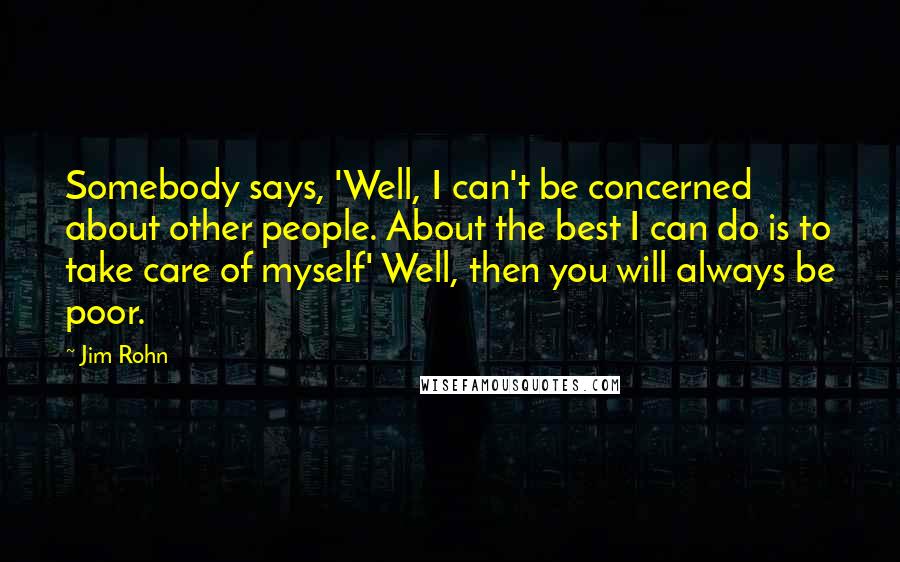 Jim Rohn Quotes: Somebody says, 'Well, I can't be concerned about other people. About the best I can do is to take care of myself' Well, then you will always be poor.